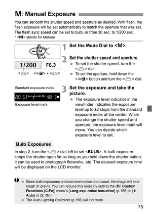 Page 7575
You can set both the shutter speed and aperture as desired. With flash, the 
flash exposure will be set automatically to match the aperture that was set. 
The flash sync speed can be set to bulb, or from 30 sec. to 1/200 sec.
*  stands for Manual.
1Set the Mode Dial to .
2Set the shutter speed and aperture.
 To set the shutter speed, turn the 
 dial.
 
To set the aperture, hold down the 
<
O> button and turn the  dial.
3Set the exposure and take the 
picture.
 The exposure level indicator in the...