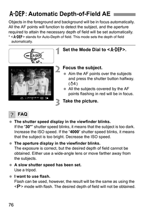 Page 7676
Objects in the foreground and background will be in focus automatically. 
All the AF points will function to detect the subject, and the aperture 
required to attain the necessary depth of field will be set automatically.
*  stands for Auto-Depth of field. This mode sets the depth of field automatically.
1Set the Mode Dial to .
2Focus the subject.
 Aim the AF points over the subjects 
and press the shutter button halfway. 
(0)
 All the subjects covered by the AF 
points flashing in red will be in...