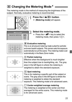 Page 7777
The metering mode is the method of measuring the brightness of the subject. Normally, evaluative metering is recommended.
1Press the  button.
X[Metering mode] will appear.
2Select the metering mode.
 Press the  key to select the 
metering mode, then press .
q Evaluative metering 
This is an all-around metering mode suited for portraits 
and even backlit subjects. The camera sets the exposure 
automatically to suit the scene. This metering mode is set 
automatically in the Basic Zone modes.
w Partial...