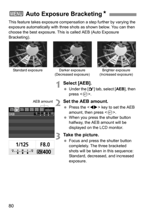 Page 8080
This feature takes exposure compensation a step further by varying the 
exposure automatically with three shots as shown below. You can then 
choose the best exposure. This is called AEB (Auto Exposure 
Bracketing).
1Select [AEB].
 Under the [2] tab, select [AEB], then 
press .
2Set the AEB amount.
 Press the  key to set the AEB 
amount, then press .
 When you press the shutter button 
halfway, the AEB amount will be 
displayed on the LCD monitor.
3Take the picture.
 Focus and press the shutter button...