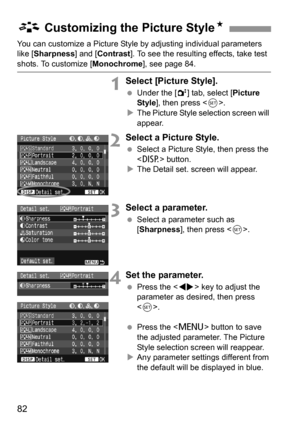 Page 8282
You can customize a Picture Style by adjusting individual parameters 
like [Sharpness] and [Contrast]. To see the resulting effects, take test 
shots. To customize [Monochrome], see page 84.
1Select [Picture Style].
 Under the [2] tab, select [Picture 
Style], then press .
XThe Picture Style selection screen will 
appear.
2Select a Picture Style.
 Select a Picture Style, then press the 
 button.
XThe Detail set. screen will appear.
3Select a parameter.
 Select a parameter such as 
[Sharpness], then...