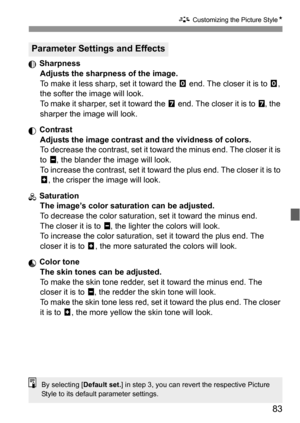 Page 8383
A Customizing the Picture StyleN
 Sharpness
Adjusts the sharpness of the image.
To make it less sharp, set it toward the E end. The closer it is to E, 
the softer the image will look.
To make it sharper, set it toward the F end. The closer it is to F, the 
sharper the image will look.
 Contrast
Adjusts the image contrast and the vividness of colors.
To decrease the contrast, set it toward the minus end. The closer it is 
to G, the blander the image will look.
To increase the contrast, set it toward...