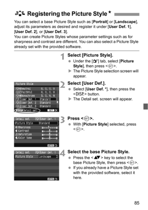 Page 8585
You can select a base Picture Style such as [Portrait] or [Landscape], 
adjust its parameters as desired and register it under [User Def. 1],  
[User Def. 2], or [User Def. 3].
You can create Picture Styles whose parameter settings such as for 
sharpness and contrast are different. You can also select a Picture Style 
already set with the provided software.
1Select [Picture Style].
 Under the [2] tab, select [Picture 
Style], then press .
XThe Picture Style selection screen will 
appear.
2Select [User...