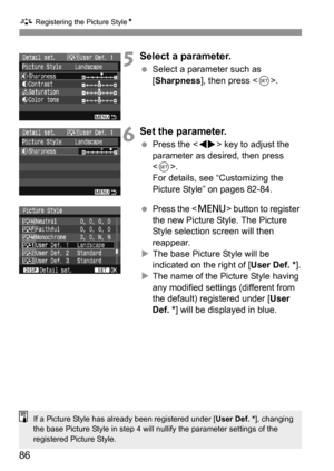 Page 86A Registering the Picture StyleN
86
5Select a parameter.
 Select a parameter such as 
[Sharpness], then press .
6Set the parameter.
 Press the  key to adjust the 
parameter as desired, then press 
.
For details, see “Customizing the 
Picture Style” on pages 82-84.
 Press the  button to register 
the new Picture Style. The Picture 
Style selection screen will then 
reappear.
XThe base Picture Style will be 
indicated on the right of [User Def. *].
XThe name of the Picture Style having 
any modified...