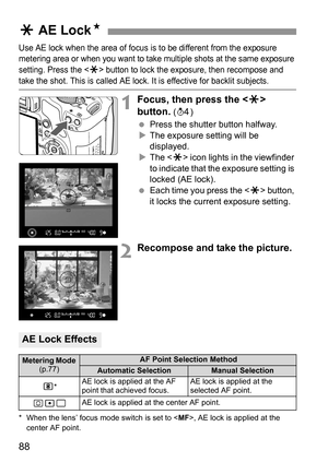 Page 8888
Use AE lock when the area of focus is to be different from the exposure 
metering area or when you want to take multiple shots at the same exposure 
setting. Press the <
A> button to lock the exposure, then recompose and 
take the shot. This is called AE lock. It is effective for backlit subjects.
1Focus, then press the  
button.
 (0)
 Press the shutter button halfway.
XThe exposure setting will be 
displayed.
XThe  icon lights in the viewfinder 
to indicate that the exposure setting is 
locked (AE...