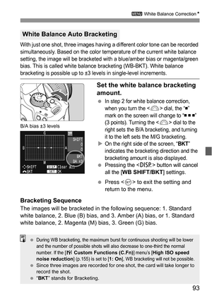 Page 9393
3 White Balance CorrectionN
With just one shot, three images having a different color tone can be recorded 
simultaneously. Based on the color temperature of the current white balance 
setting, the image will be bracketed with a blue/amber bias or magenta/green 
bias. This is called white balance bracketing (WB-BKT). White balance 
bracketing is possible up to ±3 levels in single-level increments.
Set the white balance bracketing 
amount.
 In step 2 for white balance correction, 
when you turn the <...