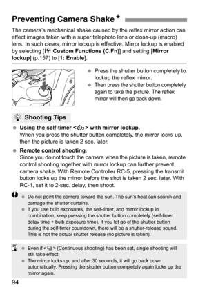 Page 9494
The camera’s mechanical shake caused by the reflex mirror action can 
affect images taken with a super telephoto lens or close-up (macro) 
lens. In such cases, mirror lockup is effective. Mirror lockup is enabled 
by selecting [7 Custom Functions (C.Fn)] and setting [Mirror 
lockup] (p.157) to [1: Enable].
 Press the shutter button completely to 
lockup the reflex mirror.
 
Then press the shutter button completely 
again to take the picture. The reflex 
mirror will then go back down.
 Using the...