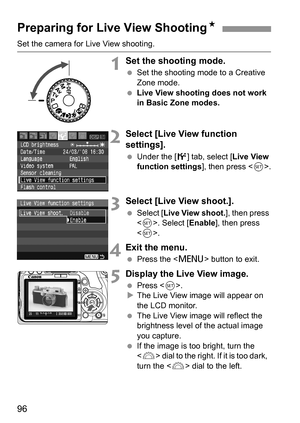 Page 9696
Set the camera for Live View shooting.
1Set the shooting mode.
 Set the shooting mode to a Creative 
Zone mode.
 Live View shooting does not work 
in Basic Zone modes.
2Select [Live View function 
settings].
 Under the [6] tab, select [Live View 
function settings], then press .
3Select [Live View shoot.].
 Select [Live View shoot.], then press 
. Select [Enable], then press 
.
4Exit the menu.
 Press the  button to exit.
5Display the Live View image.
 Press .
XThe Live View image will appear on 
the...