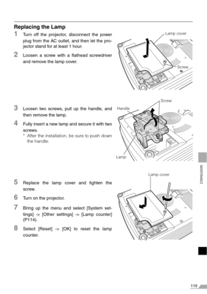 Page 119119
MAINTENANCE
Replacing the Lamp
1Turn off the projector, disconnect the power
plug from the AC outlet, and then let the pro-
jector stand for at least 1 hour.
2Loosen a screw with a flathead screwdriver
and remove the lamp cover.
3Loosen two screws, pull up the handle, and
then remove the lamp.
4Fully insert a new lamp and secure it with two
screws.
* After the installation, be sure to push down
the handle.
5Replace the lamp cover and tighten the
screw.
6Turn on the projector.
7Bring up the menu and...