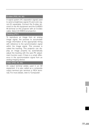 Page 133133
APPENDIX
S-video (P25, 64, 90)
A signal system (YC separation signal) used
to send a brightness signal (Y) and color sig-
nal (C) separately. Connect the S-video ter-
minal on the AV equipment and the S-VIDEO
IN terminal on this projector with an S-video
cable. Select [S-VIDEO] at projection.
Tracking (P91)
To reproduce an image from an analog
image signal, the process to accumulate
image information at the appropriate timing
with reference to the synchronization signal
within the image signal. This...