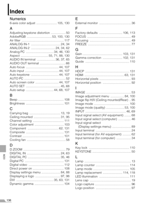 Page 136136
INDEX
Index
Numerics
6-axis color adjust  ........................ 105, 130
A
Adjusting keystone distortion  ................. 50
AdobeRGB  ............................. 53, 100, 130
Air filter  ................................................. 117
ANALOG IN-1  .................................. 24, 34
ANALOG IN-2  ............................ 24, 34, 62
Analog PC  ................................ 34, 46, 130
Aspect  ................................ 55, 71, 88, 130
AUDIO IN terminal...