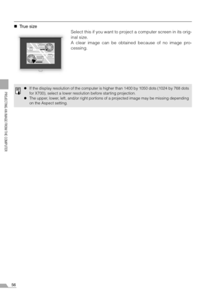 Page 5656
PROJECTING AN IMAGE FROM THE COMPUTER
„True size
Select this if you want to project a computer screen in its orig-
inal size.
A clear image can be obtained because of no image pro-
cessing.
zIf the display resolution of the computer is higher than 1400 by 1050 dots (1024 by 768 dots
for X700), select a lower resolution before starting projection.
zThe upper, lower, left, and/or right portions of a projected image may be missing depending
on the Aspect setting. 