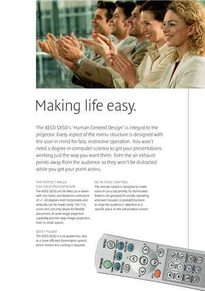 Page 5Making life easy.
THE PERFECT ANGLE 
FOR YOUR PRESENTATION
The XEED SX50 can be tilted up or down
with one hand, and Keystone corrections
of +/- 20 degrees both horizontally and
vertically can be made easily. The 1.7x
zoom lens not only allows for flexible
placement, its wide-angle projection
capability permits large image projection,
even in small spaces.
QUIET PLEASE
The XEED SX50 is a lot quieter too, due 
to a more efficient illumination system,
which means less cooling is required. 
BE IN TOTAL...