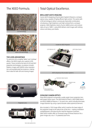 Page 3THE LCOS ADVANTAGE 
To overcome the unsightly ‘lattice’ and ‘rainbow’ 
effects, the XEED range uses superior LCOS 
panels. These combine the best of LCD and DLP 
projection technologies, to produce smooth, 
ﬂ awless images with faithful colour reproduc-
tion and exceptionally fast response, making 
them ideal for both still and moving images.
Dual-sided aspherical lens
GENUINE CANON OPTICS 
Every XEED projector incorporates a wide-angle Canon projection lens 
with power-driven zoom. The XEED WUX10 Mark...