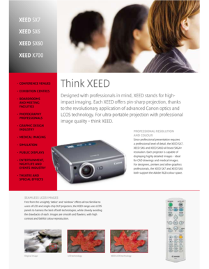 Page 2• CONFERENCE VENUES
• EXHIBITION CENTRES
• BOARDROOMS
AND MEETING
FACILITIES
• PHOTOGRAPHY
PROFESSIONALS
• GRAPHIC DESIGN
INDUSTRY
• MEDICAL IMAGING 
• SIMULATION
• PUBLIC DISPLAYS
• ENTERTAINMENT,
NIGHTLIFE AND
EVENTS INDUSTRY
• THEATRE AND
SPECIAL EFFECTS
Designed with professionals in mind, XEED stands for high-
impact imaging. Each XEED offers pin-sharp projection, thanks
to the revolutionary application of advanced Canon optics and
LCOS technology. For ultra-portable projection with professional...