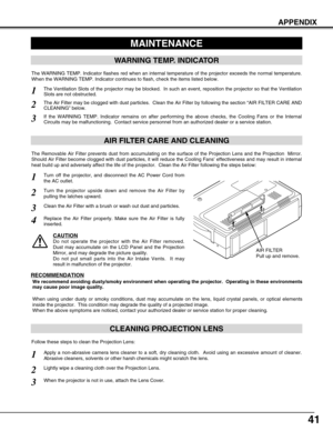 Page 4141
APPENDIX
CLEANING PROJECTION LENS
Apply a non-abrasive camera lens cleaner to a soft, dry cleaning cloth.  Avoid using an excessive amount of cleaner.
Abrasive cleaners, solvents or other harsh chemicals might scratch the lens.
When the projector is not in use, attach the Lens Cover.
1
3
Lightly wipe a cleaning cloth over the Projection Lens.2
Follow these steps to clean the Projection Lens:
MAINTENANCE
WARNING TEMP. INDICATOR
The WARNING TEMP. Indicator flashes red when an internal temperature of the...