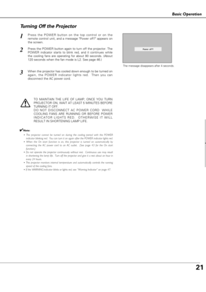 Page 2121
Basic Operation
as c Ope at o
Press the POWER button on the top control or on the
remote control unit, and a message Power off? appears on
the screen.  
Press the POWER button again to turn off the projector. The
POWER indicator starts to blink red, and it continues while
the cooling fans are operating for about 90 seconds. (About
120 seconds when the fan mode is L2. See page 46.)   
1
2
TO MAINTAIN THE LIFE OF LAMP, ONCE YOU TURN
PROJECTOR ON, WAIT AT LEAST 5 MINUTES BEFORE
TURNING IT OFF.
DO NOT...