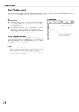 Page 2828
Computer Input
Auto PC Adjustment function is provided to automatically adjust Fine sync, Total dots, Horizontal, and Vertical to conform to
your computer.  Auto PC Adjustment function can be operated as follows.
Move the red frame pointer to
the Auto PC Adj. icon and
press the SET button.
PC Adjust Menu
PC Adjust Menu icon
To store adjustment parameters
Adjustment parameters from Auto PC Adjustment can be
memorized in this projector.  Once parameters are memorized, the
setting can be done just by...