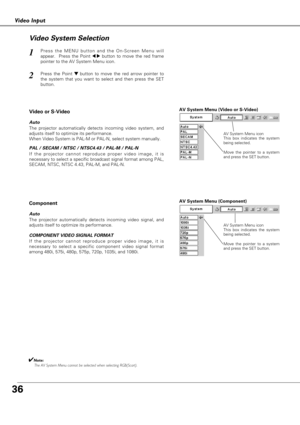 Page 3636
Video Input
AV System Menu (Video or S-Video)
AV System Menu (Component)
Press the MENU button and the On-Screen Menu will
appear.  Press the Point 
7 8button to move the red frame
pointer to the AV System Menu icon.
Press the Point d dbutton to move the red arrow pointer to
the system that you want to select and then press the SET
button.
1
2
If the projector cannot reproduce proper video image, it is
necessary to select a specific broadcast signal format among PAL,
SECAM, NTSC, NTSC 4.43, PAL-M, and...