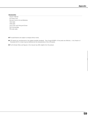 Page 5959
ppe d
Accessories
Owners Manual
AC Power Cord
Remote Control Unit and Batteries
VGA Cable
USB Cable
Lens Cover with String and Screw
Soft Carrying Bag
PIN code Label
●The specifications are subject to change without notice.
●LCD panels are manufactured to the highest possible standards.  Even though 99.99% of the pixels are effective,  a tiny fraction of
the pixels (0.01% or less) may be ineffective by the characteristics of the LCD panels.
●The On-Screen Menu and figures in this manual may differ...