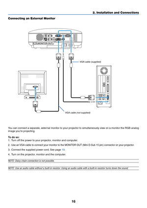 Page 2416
2. Installation and Connections
Connecting an External Monitor
MONITOR OUTAUDIO
AC IN
VIDEO INL   AUDIO IN   R
S-VIDEO IN
ANALOG IN-1
ANALOG IN-2
AUDIO OUTL   AUDIO IN   RMONO MONO
SERVICE PORTAUDIO IN
(MONITOR OUT) 
You can connect a separate, external monitor to your projector to simultaneously view on a monitor the RGB analog
image youre projecting.
To  do so:
1. Turn off the power to your projector, monitor and computer.
2.
Use an VGA cable to connect your monitor to the MONITOR OUT (Mini D-Sub 15...