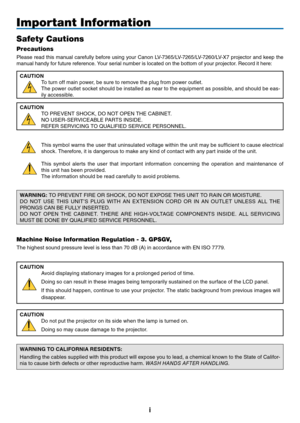 Page 2
i
Important Information
Safety Cautions
Precautions
Please read this manual carefully before using your Canon LV-7365/LV-7265/LV-7260/LV-X7 projector and keep the 
manual handy for future reference. Your serial number is located on the bottom of your projector. Record it here:
CAUTION
To turn off main power, be sure to remove the plug from power outlet.
The power outlet socket should be installed as near to the equipment as possible, and should be eas-
ily accessible.
CAUTION
TO PREVENT SHOCK, DO NOT...