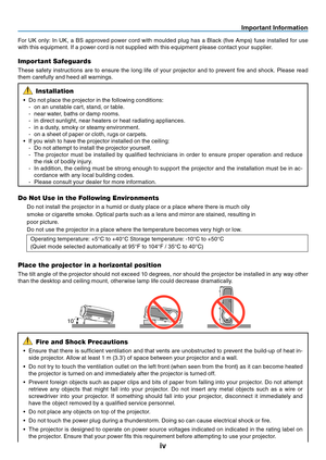 Page 5
iv
Important Information
10
For  UK  only:  In  UK,  a  BS  approved  power  cord  with  moulded  plug  has  a  Black  (five  Amps)  fuse  installed  for  use 
with this equipment. If a power cord is not supplied with this equipment please contact your supplier.
Important Safeguards
These  safety  instructions  are  to  ensure  the  long  life  of  your  projector  and  to  prevent  fire  and  shock.  Please  read 
them carefully and heed all warnings.
Installation
• Do not place the projector in the...