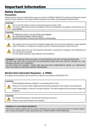 Page 2i
Important Information
Safety Cautions
Precautions
Please read this manual carefully before using your Canon LV-7265/LV-7260/LV-X7 projector and keep the manual 
handy for future reference. Your serial number is located on the bottom of your projector. Record it here:
CAUTION
To turn off main power, be sure to remove the plug from power outlet.
The power outlet socket should be installed as near to the equipment as possible, and should be eas-
ily accessible.
CAUTION
TO PREVENT SHOCK, DO NOT OPEN THE...