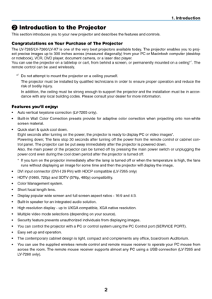 Page 112
1. Introduction
❷
 Introduction to the Projector
This section introduces you to your new projector and describes the features and controls.
Congratulations on Your Purchase of The Projector
The LV-7265/LV-7260/LV-X7 is one of the very best projectors available today. The projector enables you to proj-
ect precise images up to 300 inches across (measured diagonally) from your PC or Macintosh computer (desktop 
or notebook), VCR, DVD player, document camera, or a laser disc player.
You can use the...