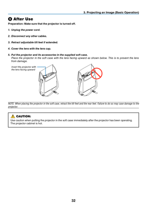 Page 4132
❽
 After Use
Preparation: Make sure that the projector is turned off.
1.  Unplug the power cord.
2.  Disconnect any other cables.
3.  Retract adjustable tilt feet if extended.
4.  Cover the lens with the lens cap.
5.  Put the projector and its accessories in the supplied soft case.
  Place the projector in the soft case with the lens facing upward as shown below. This is to prevent the lens 
from damage.
NOTE: When placing the projector in the soft case, retract the tilt feet and the rear feet....