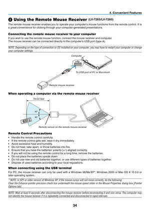 Page 4334
4. Convenient Features
❹
 Using the Remote Mouse Receiver (LV-7265/LV-7260)
The remote mouse receiver enables you to operate your computer’s mouse functions from the remote control. It is 
a great convenience for clicking through your computer-generated presentations.
Connecting the remote mouse receiver to your computer
If you wish to use the remote mouse function, connect the mouse receiver and computer.
The mouse receiver can be connected directly to the computer’s USB port (type A).
NOTE:...