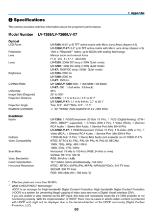 Page 7263
7.  A p p e n d i x
❷
 Speci cations
This section provides technical information about the projector's performance.
Model Number  LV-7265/LV-7260/LV-X7
Optical
LCD Panel LV-7265: 0.63" p-Si TFT active-matrix with Micro Lens Array (Aspect 4:3)
 LV-7260/LV-X7: 0.6" p-Si TFT active-matrix with Micro Lens Array (Aspect 4:3)
Resolution  1024 x 768 pixels*
1 native, up to UXGA with scaling technology
Lens  Manual zoom and manual focus
  F1.6 - 2.5   f = 17.7 - 28.3 mm
Lamp LV-7265: 200W DC lamp...