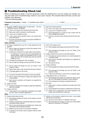 Page 8071
7.  A p p e n d i x
❽
 Troubleshooting Check List
Before contacting your dealer or service personnel, check the following list to be sure repairs are needed, you 
may also refer to the “Troubleshooting” section in your user’s manual. This checklist below will help us solve your 
problem more effi ciently.
* Print the following pages.
No image is displayed from your PC or video equipment to the 
projector.
Still no image even though you connect the projector to the 
PC  rst, then start the PC.
Enabling...