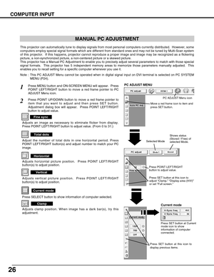 Page 2626
COMPUTER INPUT
MANUAL PC ADJUSTMENT
This projector can automatically tune to display signals from most personal computers currently distributed.  However, some
computers employ special signal formats which are different from standard ones and may not be tuned by Multi-Scan system
of this projector.  If this happens, projector cannot reproduce a proper image and image may be recognized as a flickering
picture, a non-synchronized picture, a non-centered picture or a skewed picture.
This projector has a...
