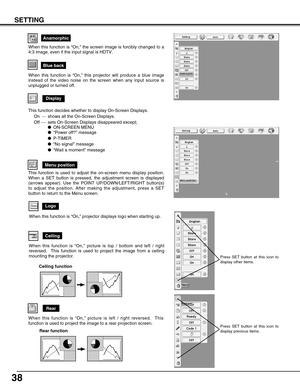 Page 3838
SETTING
Anamorphic
Display
Blue back
When this function is “On,” this projector will produce a blue image
instead of the video noise on the screen when any input source is
unplugged or turned off.
Logo
When this function is “On,” projector displays logo when starting up.
Menu position
Ceiling
When this function is “On,” picture is top / bottom and left / right
reversed.  This function is used to project the image from a ceiling
mounting the projector.
Rear
When this function is “On,” picture is left /...