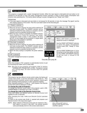 Page 3939
On start
When this function is “On,” projector is automatically turned on just
by connecting AC Power cord to a wall outlet.
Note ; B e  sure to turn projector off properly (refer to section
“TURNING OFF PROJECTOR” on P20).  If projector is turned
off in wrong steps, On Start function does not operate
properly.
Power management
Time left until Lamp off.
Remote control
When pressing SET button at
Remote control, Remote control
code Menu appears.
This projector has two different remote control codes;...