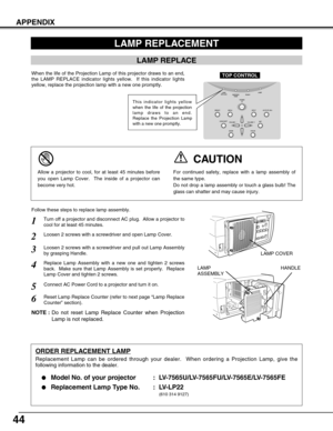 Page 4444
APPENDIX
Turn off a projector and disconnect AC plug.  Allow a projector to
cool for at least 45 minutes.
Loosen 2 screws with a screwdriver and pull out Lamp Assembly
by grasping Handle.
1
3
Replace Lamp Assembly with a new one and tighten 2 screws
back.  Make sure that Lamp Assembly is set properly.  Replace
Lamp Cover and tighten 2 screws.4
Loosen 2 screws with a screwdriver and open Lamp Cover.2
Connect AC Power Cord to a projector and turn it on.
6
Follow these steps to replace lamp assembly....