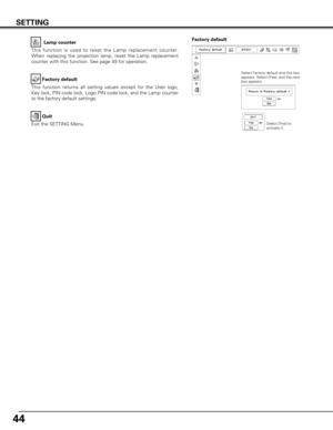 Page 4444
This function is used to reset the Lamp replacement counter.
When replacing the projection lamp, reset the Lamp replacement
counter with this function. See page 49 for operation.Lamp counter
Factory default
This function returns all setting values except for the User logo,
Key lock, PIN code lock, Logo PIN code lock, and the Lamp counter
to the factory default settings. Factory default
SETTING
Quit
Exit the SETTING Menu.
Select Factory default and this box
appears. Select [Yes], and the next
box...