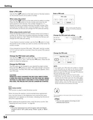 Page 54
54

Change the PIN Code 
Change the PIN code
CAUTION:
WHEN y OU HAVE CHANGED THE PIN CODE,  WRITE DOWN 
A NEW PIN CODE IN COLUMN OF  THE PIN CODE NO . MEMO 
ON PAGE 76,  AND KEEP IT SECUREL y . IF y OU FORGET y OUR 
PIN CODE,  THE PROjECTOR CAN NO LONGER BE STARTED .
The PIN code can be changed to your desired four-digit number. 
Press the Point d buttons to select “PIN code change” and press 
the OK button. The New PIN code input dialog box appears. Set a 
new PIN code.
Lamp counter
This function is...