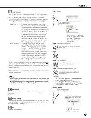 Page 55
55

Factory default
This function returns all setting values except for the user logo, PIN 
code lock, Logo PIN code lock, lamp counter, and filter counter to 
the factory default settings.
Factory default
Quit
Exit the Setting Menu.
Select Factory default and this box appears. Select [Yes], and the next box appears. 
Test pattern
Various test pattern are available for use when setting up the 
projector.
Filter counterFilter counter
Filter replacement icon appears on the screen at a set time.
✔Note:	 •...