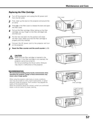 Page 57
57

Turn off the projector, and unplug the AC power cord 
from the AC outlet.
First, clean up the dust on the projector and around the 
air vents.
1
2
Press s on the filter cover to release the latch and open 
the filter cover.3
Put the new one back into the position and close 
the filter cover. Make sure that the filter cartridge is 
properly and fully inserted.
5
CAUTION
Make sure the filter cartridge is inserted in the 
projector. If the filter cartridge is not inserted, the 
projector cannot be...