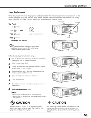 Page 59
59

Turn off the projector and unplug the AC power cord. Let 
the projector cool for at least 45 minutes.
Loosen the screw and open the lamp cover. Pull out the 
lamp by using the built in handle.
1
3
Replace the lamp with a new one. Make sure that the 
lamp is properly and fully inserted. 4
Open the filter cover. (p.57)2
Connect the AC power cord to the projector and turn on 
the projector.
6
Follow these steps to replace the lamp.
Reset the Lamp counter (p.60)
5
✔Note:
	 •	 Be	sure	to	insert	the	lamp...