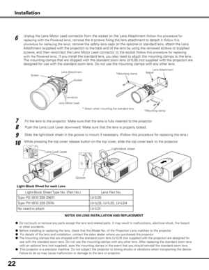 Page 2222
NOTES ON LENS INSTALLATION AND REPLACEMENT
●  Do not touch or remove any parts except the lens and related parts. It may result in malfunctions, electrical shock, fire hazard 
or other accidents.
●  Before installing or replacing the lens, check that the Model No. of the Projection Lens matches to the projector.
●   For details of the lens and installation, contact the sales dealer where you purchased the projector.
●  The mounting clamps that are shipped with the standard zoom lens LV-IL05 (not...