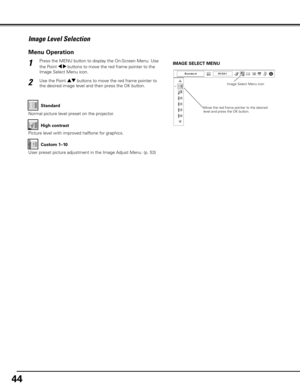 Page 4444
Press the MENU button to display the On-Screen Menu. Use 
the Point 7 8 buttons to move the red frame pointer to the 
Image Select Menu icon.1
2Use the Point ed buttons to move the red frame pointer to 
the desired image level and then press the OK button.IMAGE SELECT MENU
Normal picture level preset on the projector.
Standard
Picture level with improved halftone for graphics.
High contrast
User preset picture adjustment in the Image Adjust Menu. (p. 53)Custom 1–10
Image Level Selection
Menu...