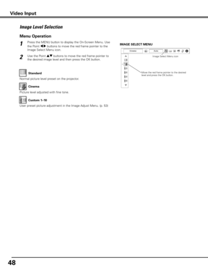 Page 4848
Press the MENU button to display the On-Screen Menu. Use 
the Point 7 8 buttons to move the red frame pointer to the 
Image Select Menu icon.1
2Use the Point ed buttons to move the red frame pointer to 
the desired image level and then press the OK button.
IMAGE SELECT MENU
Image Level Selection
Move the red frame pointer to the desired 
level and press the OK button.Image Select Menu icon
Normal picture level preset on the projector.
Standard
Picture level adjusted with fine tone.Cinema
User preset...