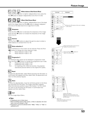 Page 5353
Use the Point 7 8 buttons to adjust the gamma value to obtain a 
better balance of contrast (from 0 to 15).Gamma
Press the Point 7 button to decrease the sharpness of the image; 
press the Point 8 button to increase the sharpness of the image 
(from 0 to 31). Sharpness
An interlaced video signal can be displayed in progressive mode. 
Press the Point 7 8 buttons to change the progressive scan mode. 
 
Off  . . . .   Progressive scan mode is “Off.”
  On  . . . .   Progressive scan mode is “On.”
  Film...