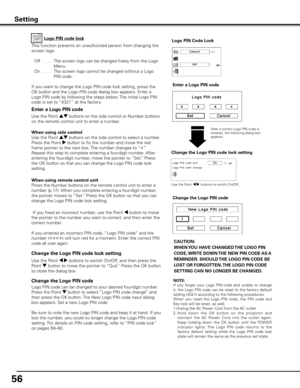 Page 5656
Change the Logo PIN code lock setting
After a correct Logo PIN code is 
entered, the following dialog box 
appears.
Use the Point 7 8 buttons to switch On/Off,
This function prevents an unauthorized person from changing the 
screen logo.
  Off  . . . .   The screen logo can be changed freely from the Logo 
Menu.
  On  . . . .   The screen logo cannot be changed without a Logo 
PIN code.
If you want to change the Logo PIN code lock setting, press the 
OK button and the Logo PIN code dialog box appears....