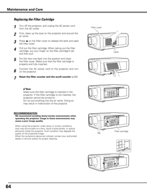 Page 6464
Turn off the projector, and unplug the AC power cord 
from the AC outlet.
First, clean up the dust on the projector and around the 
air vents.
1
2
Press s on the filter cover to release the latch and open 
the filter cover.3
Put the new one back into the position and close 
the filter cover. Make sure that the filter cartridge is 
properly and fully inserted.5
✔Note:
Make sure the filter cartridge is inserted in the 
projector. If the filter cartridge is not inserted, the 
projector cannot be turned...