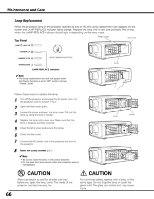 Page 6666
Turn off the projector and unplug the AC power cord. Let 
the projector cool for at least 1 hour.
Loosen the screw and open the lamp cover. Pull out the 
lamp by using the built in handle.
1
3
Replace the lamp with a new one. Make sure that the 
lamp is properly and fully inserted. 4
Open the filter cover (p.64). 2
Connect the AC power cord to the projector and turn on 
the projector.
6
Follow these steps to replace the lamp.
Reset the Lamp counter (p.67).
5
✔Note:
	 •	 Be	sure	to	insert	the	lamp	in...