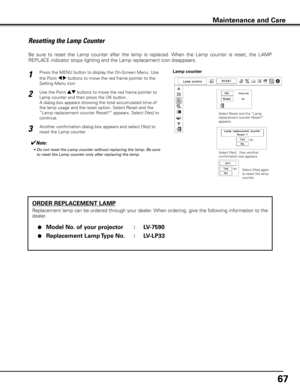 Page 6767
ORDER REPLACEMENT LAMP
Replacement lamp can be ordered through your dealer. When ordering, give the following information to the 
dealer.
 ●  Model No  . of your projector  :  LV-7590
 ●  Replacement Lamp Type No  . :  LV-LP33
           
Resetting the Lamp Counter
Be  sure  to  reset  the  Lamp  counter  after  the  lamp  is  replaced.  When  the  Lamp  counter  is  reset,  the  LAMP 
REPLACE indicator stops lighting and the Lamp replacement icon disappears.
✔Note:
	 •	 Do	not	reset	the	Lamp	counter...